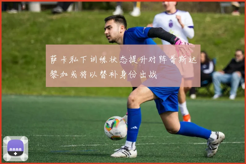 萨卡私下训练状态提升对阵哥斯达黎加或将以替补身份出战