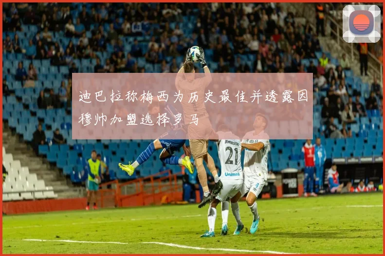 迪巴拉称梅西为历史最佳并透露因穆帅加盟选择罗马