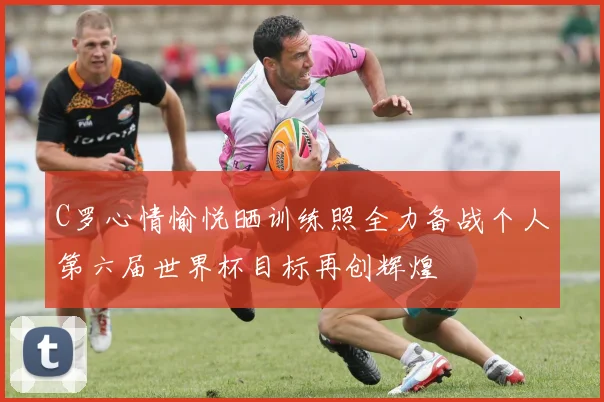 C罗心情愉悦晒训练照全力备战个人第六届世界杯目标再创辉煌