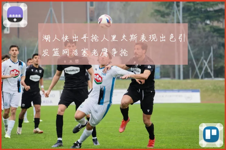 湖人快出手抢人里夫斯表现出色引发篮网活塞老鹰争抢