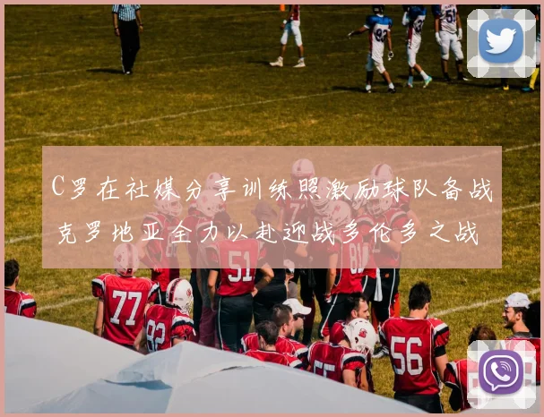 C罗在社媒分享训练照激励球队备战克罗地亚全力以赴迎战多伦多之战