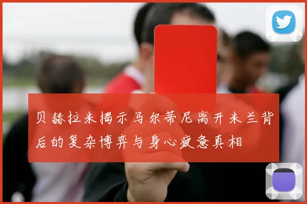 贝赫拉米揭示马尔蒂尼离开米兰背后的复杂博弈与身心疲惫真相