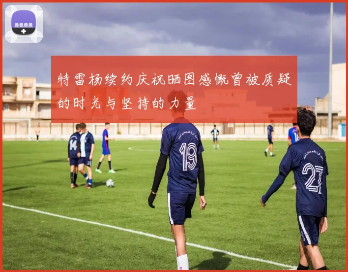特雷杨续约庆祝晒图感慨曾被质疑的时光与坚持的力量