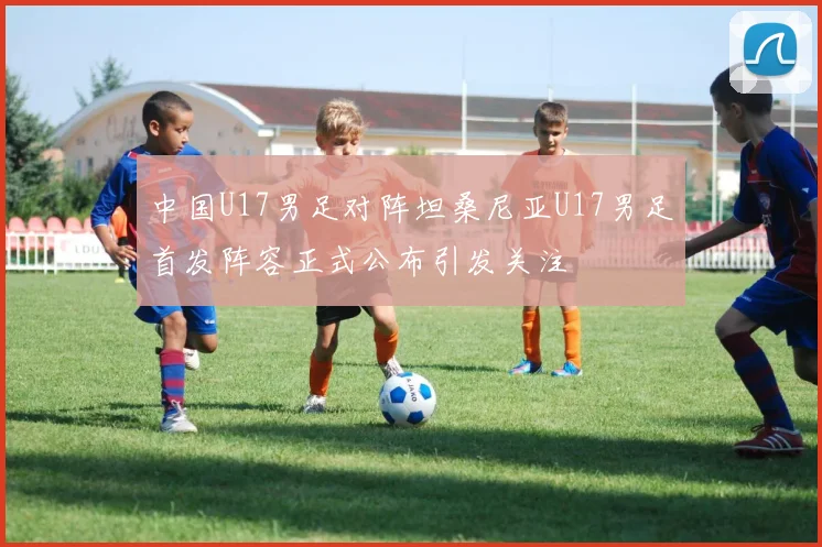 中国U17男足对阵坦桑尼亚U17男足首发阵容正式公布引发关注