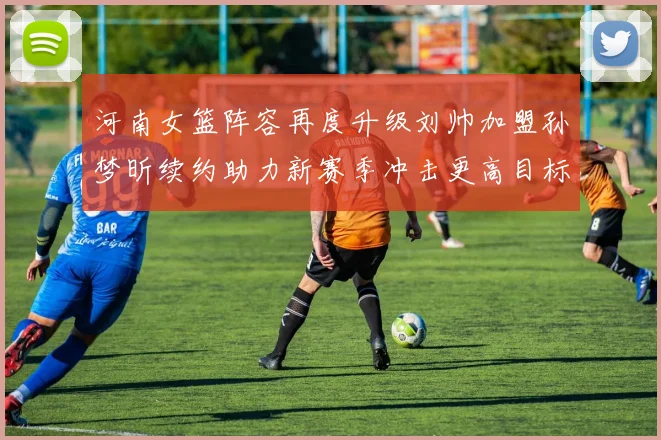 河南女篮阵容再度升级刘帅加盟孙梦昕续约助力新赛季冲击更高目标