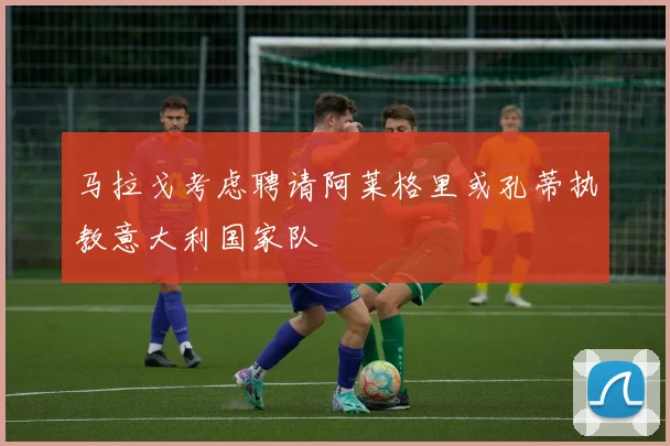 马拉戈考虑聘请阿莱格里或孔蒂执教意大利国家队
