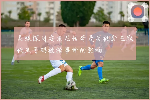 美媒探讨安东尼传奇是否被新王取代及号码被抢事件的影响