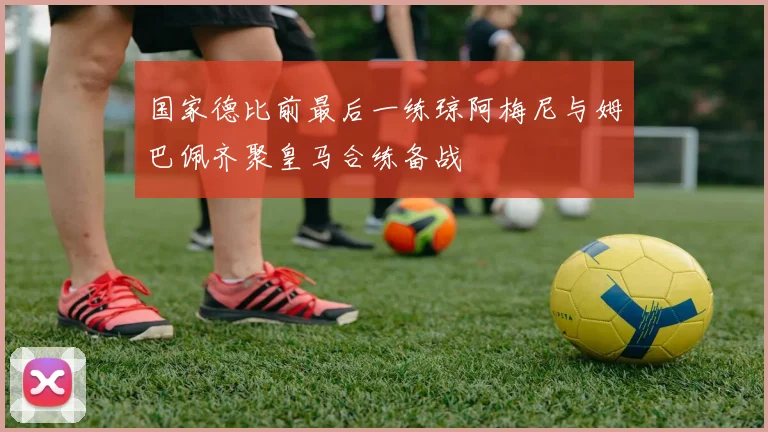 国家德比前最后一练琼阿梅尼与姆巴佩齐聚皇马合练备战