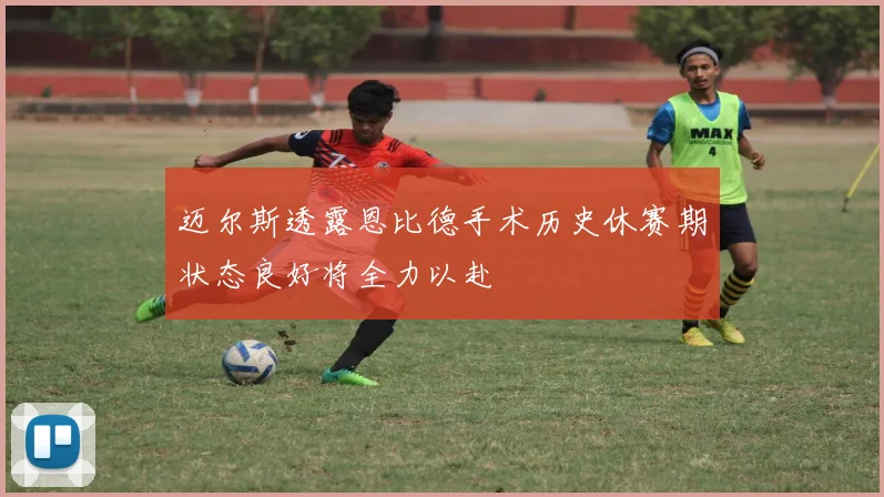 迈尔斯透露恩比德手术历史休赛期状态良好将全力以赴